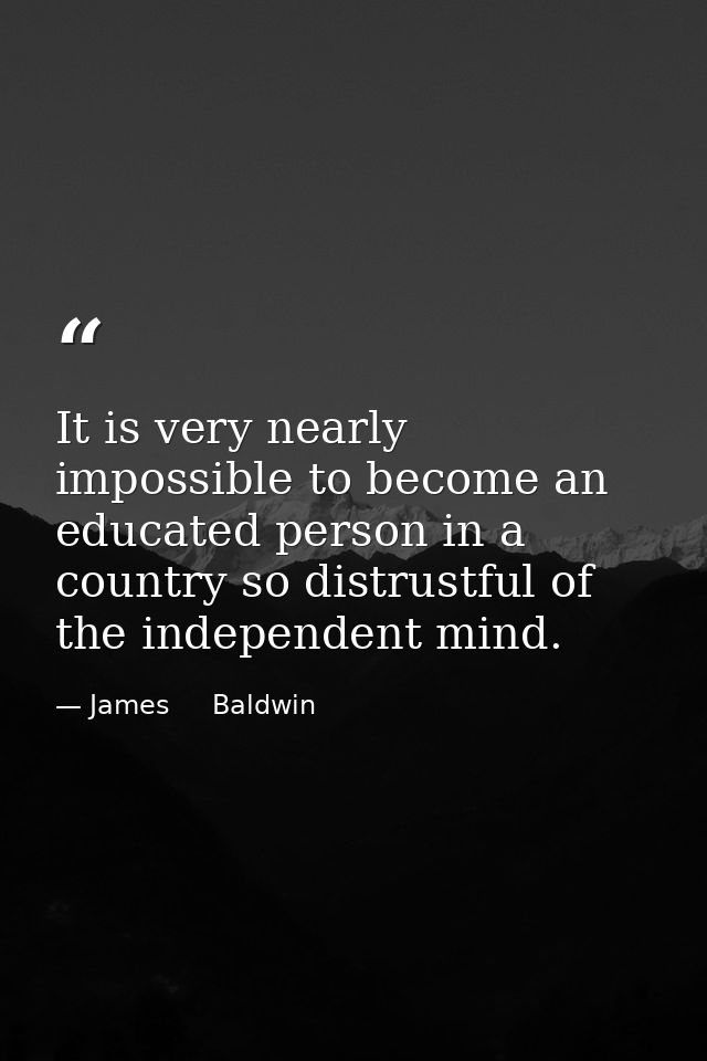 It is very nearly impossible to become an educated person in a country so distrustful of the independent mind. — James     Baldwin