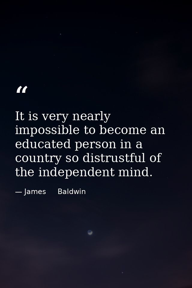 It is very nearly impossible to become an educated person in a country so distrustful of the independent mind. — James     Baldwin