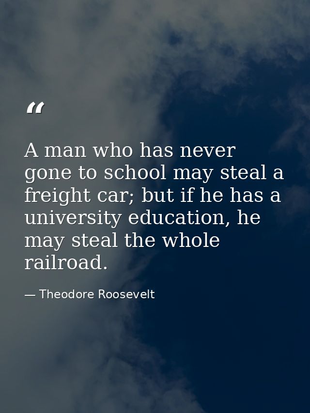 A man who has never gone to school may steal a freight car; but if he has a university education, he may steal the whole — Theodore Roosevelt