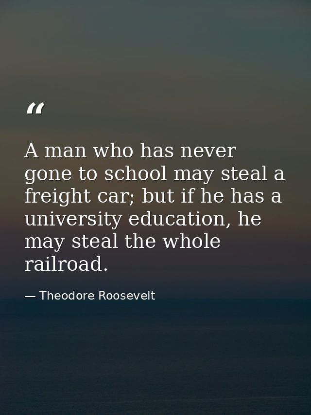 A man who has never gone to school may steal a freight car; but if he has a university education, he may steal the whole — Theodore Roosevelt