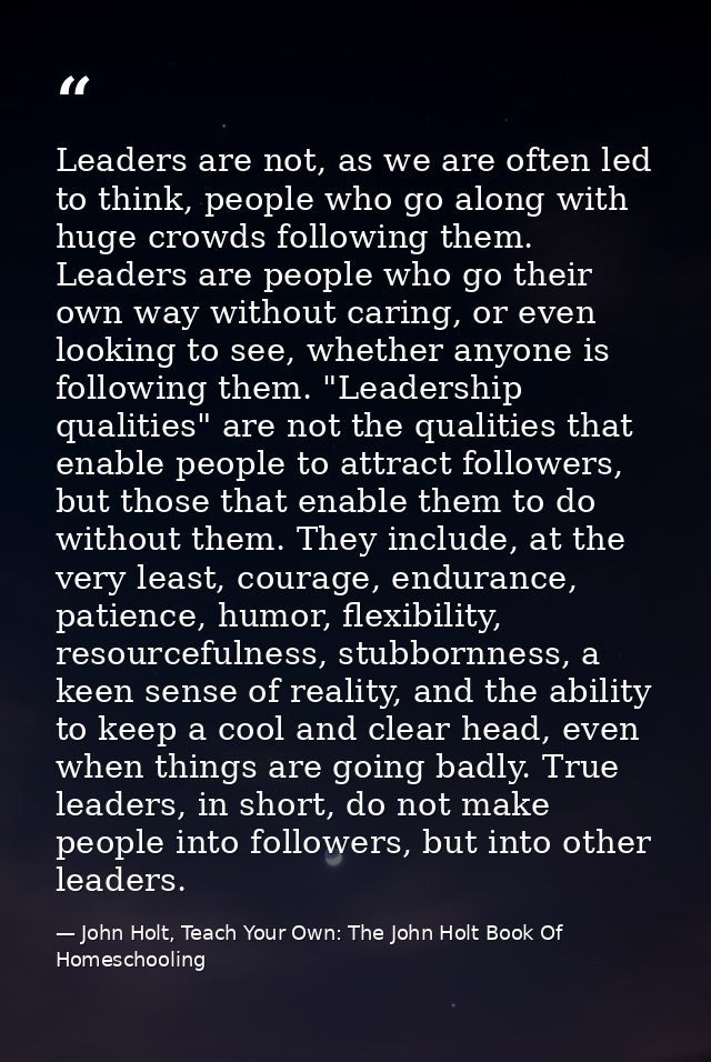 Leaders are not, as we are often led to think, people who go along with huge crowds following them. Leaders are people w — John Holt, Teach Your Own: The John Holt Book Of Homeschooling