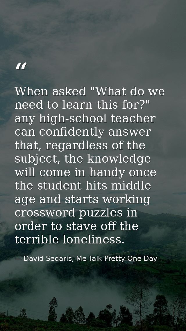 When asked "What do we need to learn this for?" any high-school teacher can confidently answer that, regardless of the s — David Sedaris, Me Talk Pretty One Day