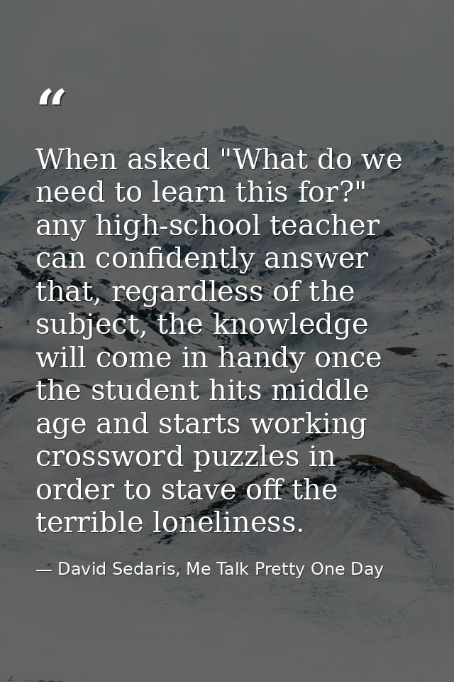 When asked "What do we need to learn this for?" any high-school teacher can confidently answer that, regardless of the s — David Sedaris, Me Talk Pretty One Day