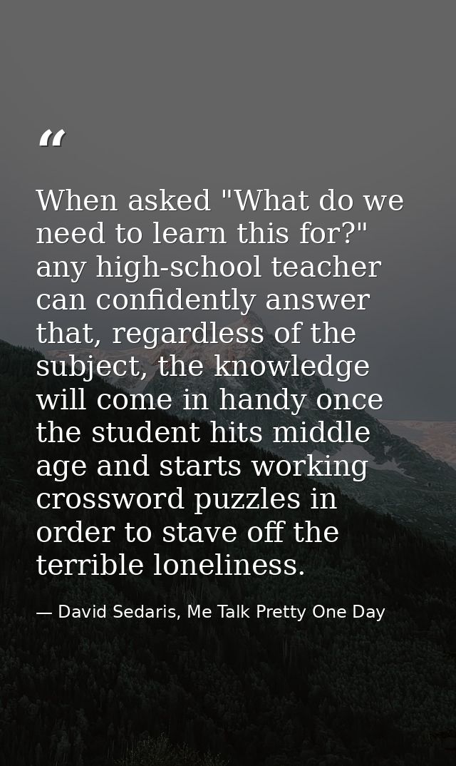When asked "What do we need to learn this for?" any high-school teacher can confidently answer that, regardless of the s — David Sedaris, Me Talk Pretty One Day