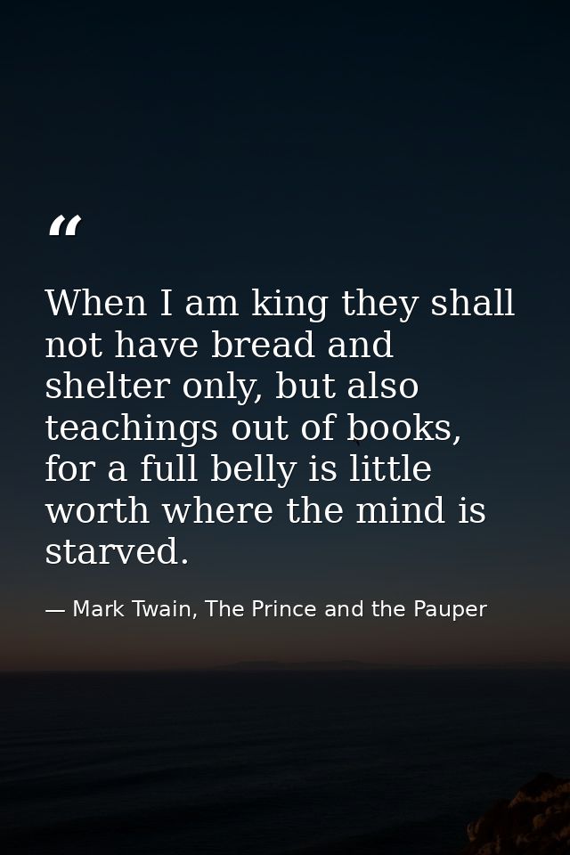 When I am king they shall not have bread and shelter only, but also teachings out of books, for a full belly is little w — Mark Twain, The Prince and the Pauper