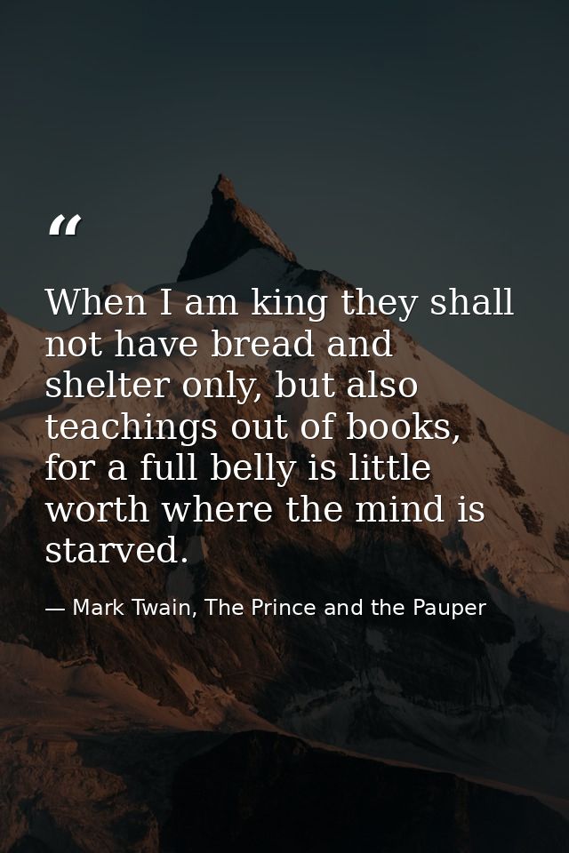 When I am king they shall not have bread and shelter only, but also teachings out of books, for a full belly is little w — Mark Twain, The Prince and the Pauper