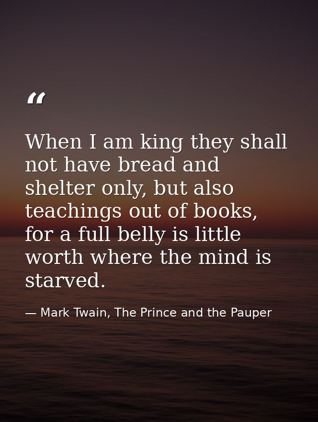 When I am king they shall not have bread and shelter only, but also teachings out of books, for a full belly is little w — Mark Twain, The Prince and the Pauper
