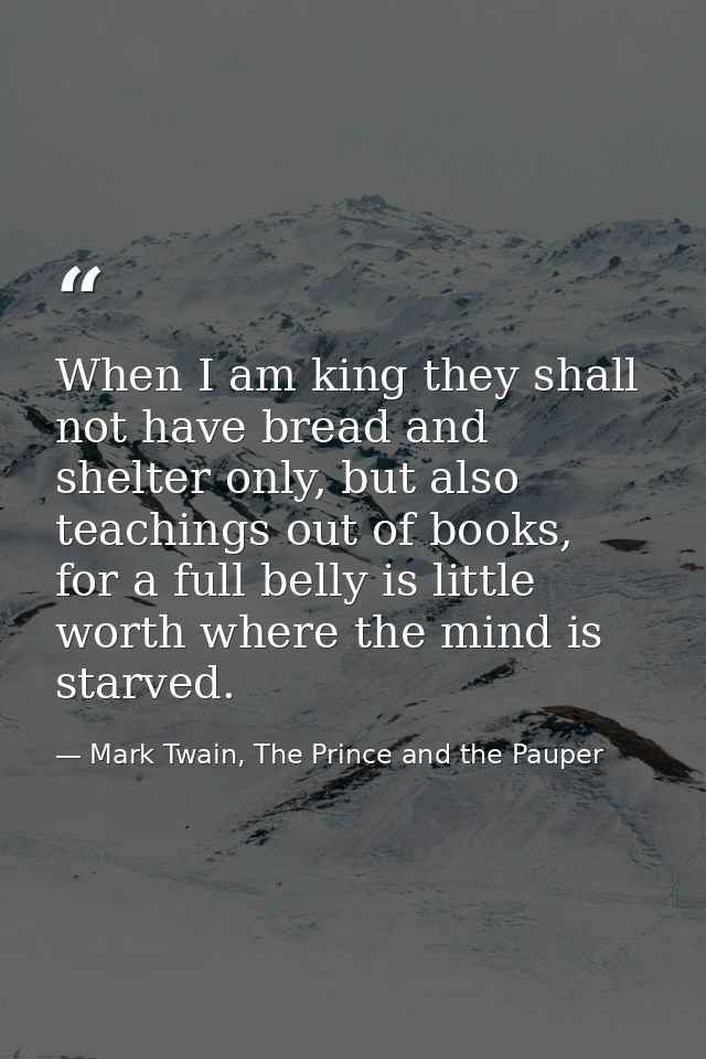 When I am king they shall not have bread and shelter only, but also teachings out of books, for a full belly is little w — Mark Twain, The Prince and the Pauper