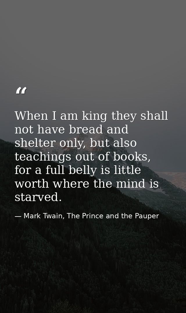 When I am king they shall not have bread and shelter only, but also teachings out of books, for a full belly is little w — Mark Twain, The Prince and the Pauper