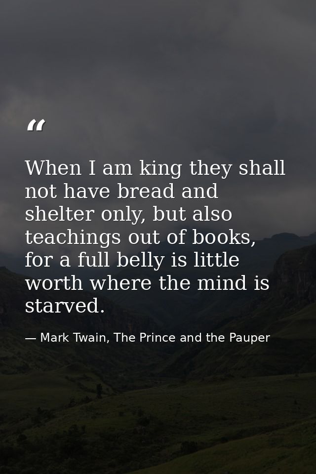 When I am king they shall not have bread and shelter only, but also teachings out of books, for a full belly is little w — Mark Twain, The Prince and the Pauper