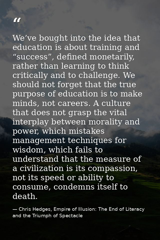 We’ve bought into the idea that education is about training and “success”, defined monetarily, rather than learning to t — Chris Hedges, Empire of Illusion: The End of Literacy and the Triumph of Spectacle