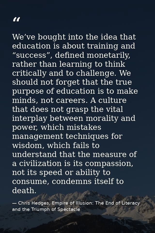 We’ve bought into the idea that education is about training and “success”, defined monetarily, rather than learning to t — Chris Hedges, Empire of Illusion: The End of Literacy and the Triumph of Spectacle