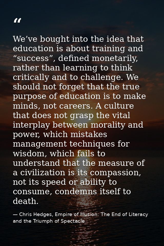 We’ve bought into the idea that education is about training and “success”, defined monetarily, rather than learning to t — Chris Hedges, Empire of Illusion: The End of Literacy and the Triumph of Spectacle