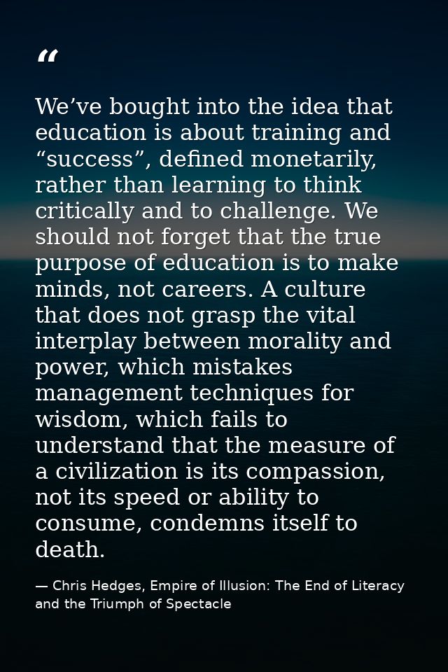 We’ve bought into the idea that education is about training and “success”, defined monetarily, rather than learning to t — Chris Hedges, Empire of Illusion: The End of Literacy and the Triumph of Spectacle