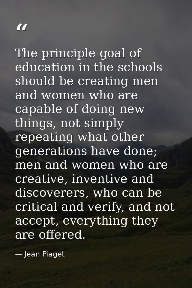 The principle goal of education in the schools should be creating men and women who are capable of doing new things, not — Jean Piaget