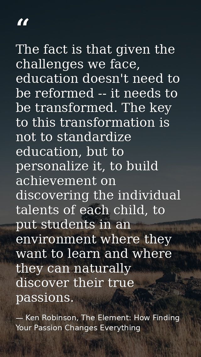 The fact is that given the challenges we face, education doesn't need to be reformed -- it needs to be transformed. The  — Ken Robinson, The Element: How Finding Your Passion Changes Everything