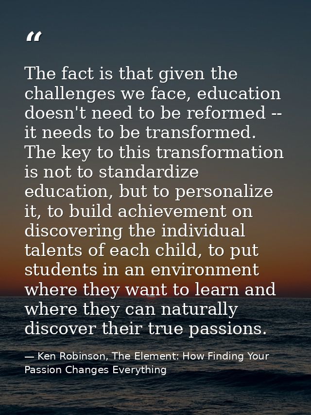 The fact is that given the challenges we face, education doesn't need to be reformed -- it needs to be transformed. The  — Ken Robinson, The Element: How Finding Your Passion Changes Everything