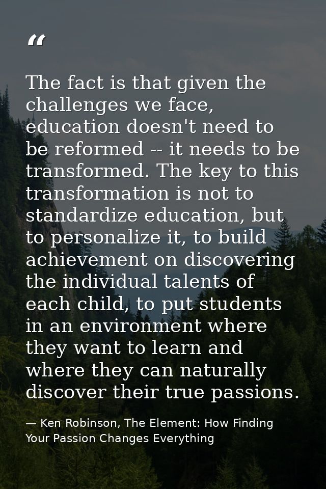The fact is that given the challenges we face, education doesn't need to be reformed -- it needs to be transformed. The  — Ken Robinson, The Element: How Finding Your Passion Changes Everything