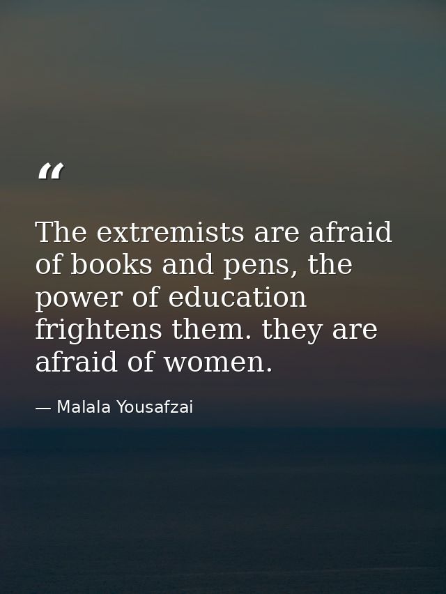 The extremists are afraid of books and pens, the power of education frightens them. they are afraid of women. — Malala Yousafzai