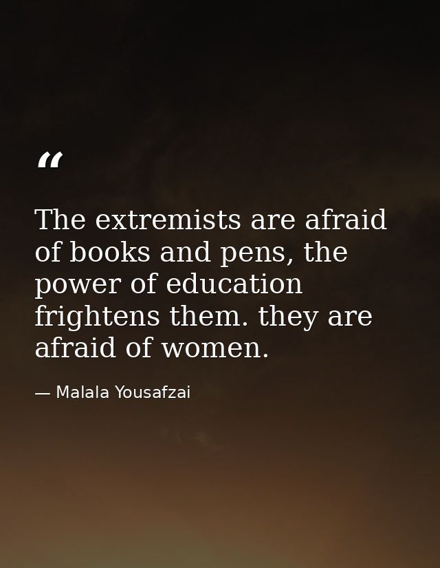 The extremists are afraid of books and pens, the power of education frightens them. they are afraid of women. — Malala Yousafzai