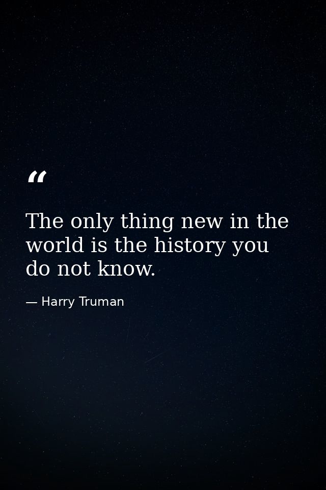The only thing new in the world is the history you do not know. — Harry Truman