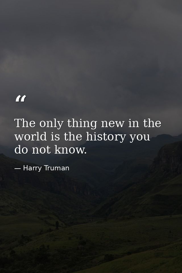 The only thing new in the world is the history you do not know. — Harry Truman