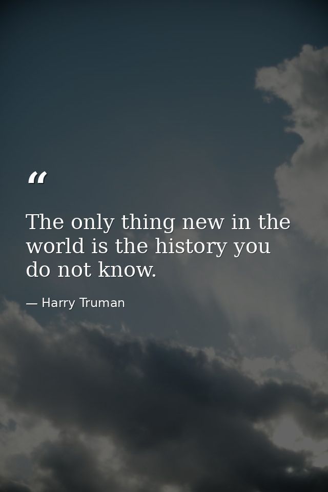 The only thing new in the world is the history you do not know. — Harry Truman