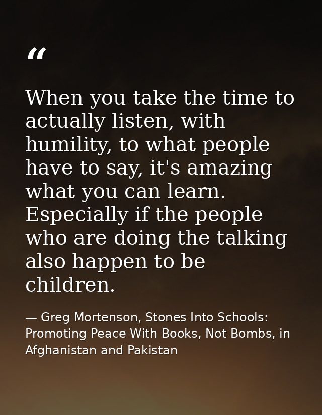 When you take the time to actually listen, with humility, to what people have to say, it's amazing what you can learn. E — Greg Mortenson, Stones Into Schools: Promoting Peace With Books, Not Bombs, in Afghanistan and Pakistan