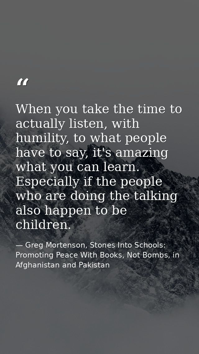 When you take the time to actually listen, with humility, to what people have to say, it's amazing what you can learn. E — Greg Mortenson, Stones Into Schools: Promoting Peace With Books, Not Bombs, in Afghanistan and Pakistan
