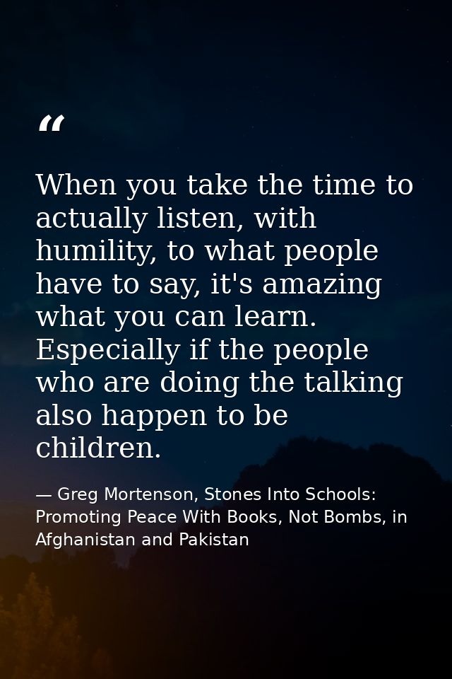 When you take the time to actually listen, with humility, to what people have to say, it's amazing what you can learn. E — Greg Mortenson, Stones Into Schools: Promoting Peace With Books, Not Bombs, in Afghanistan and Pakistan
