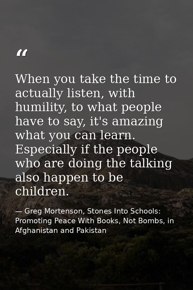 When you take the time to actually listen, with humility, to what people have to say, it's amazing what you can learn. E — Greg Mortenson, Stones Into Schools: Promoting Peace With Books, Not Bombs, in Afghanistan and Pakistan