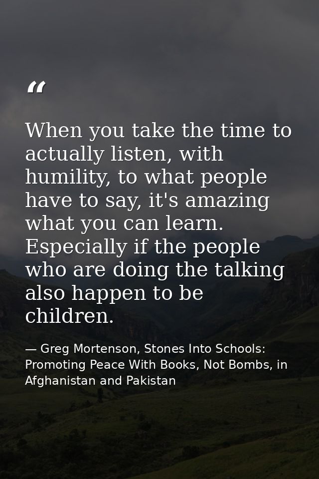 When you take the time to actually listen, with humility, to what people have to say, it's amazing what you can learn. E — Greg Mortenson, Stones Into Schools: Promoting Peace With Books, Not Bombs, in Afghanistan and Pakistan