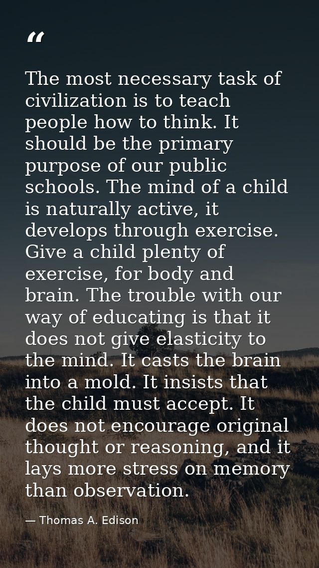 The most necessary task of civilization is to teach people how to think. It should be the primary purpose of our public  — Thomas A. Edison