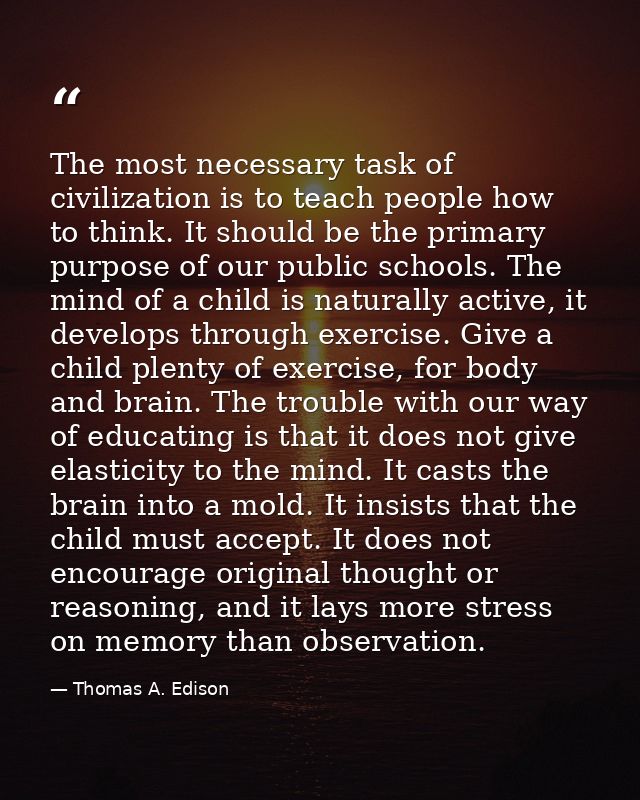 The most necessary task of civilization is to teach people how to think. It should be the primary purpose of our public  — Thomas A. Edison