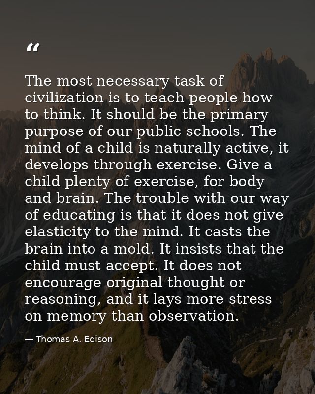 The most necessary task of civilization is to teach people how to think. It should be the primary purpose of our public  — Thomas A. Edison