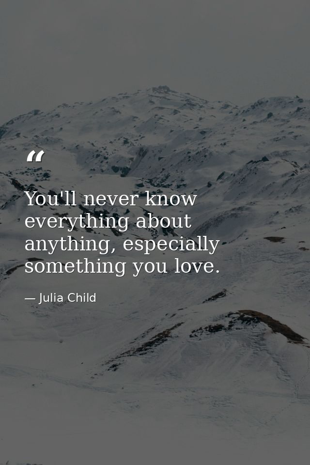 You'll never know everything about anything, especially something you love. — Julia Child