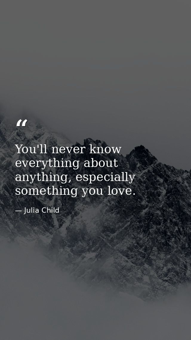 You'll never know everything about anything, especially something you love. — Julia Child