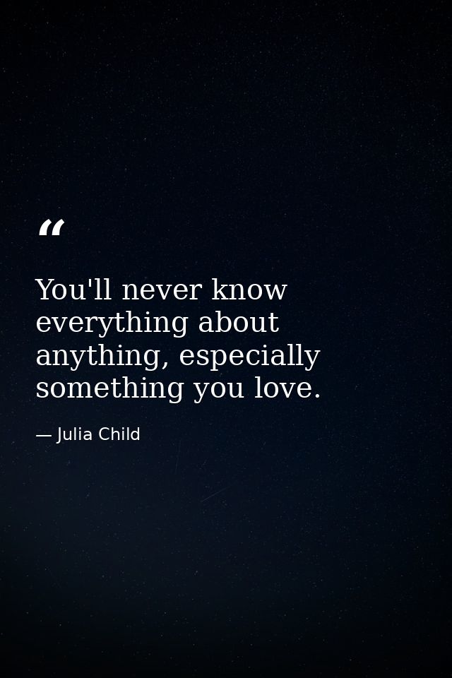 You'll never know everything about anything, especially something you love. — Julia Child
