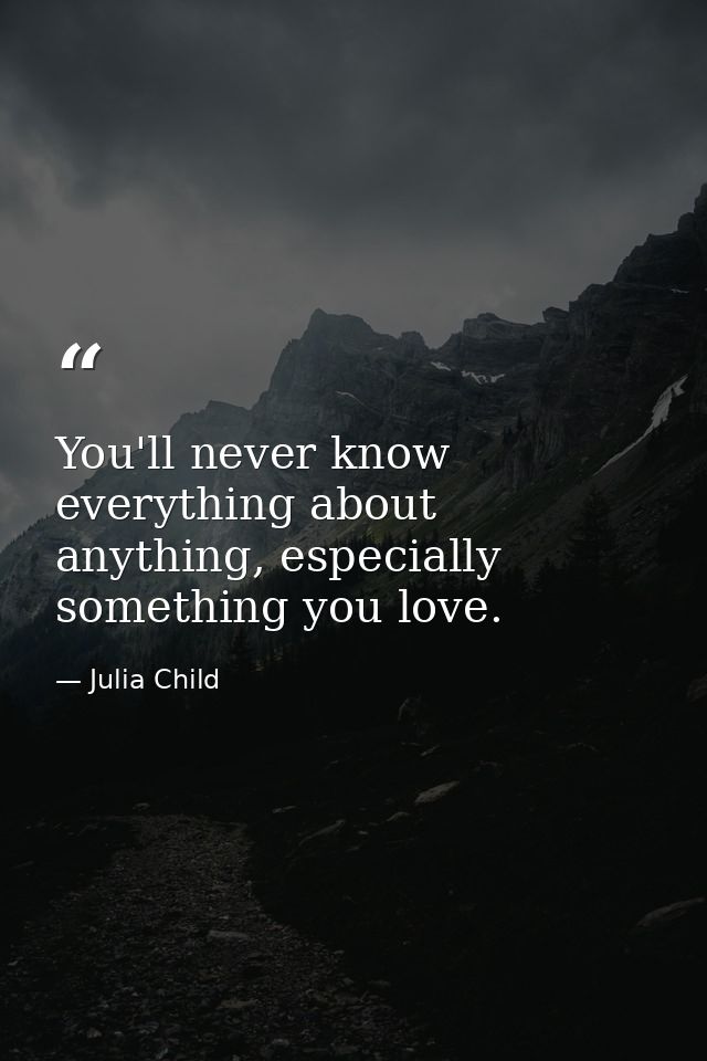 You'll never know everything about anything, especially something you love. — Julia Child