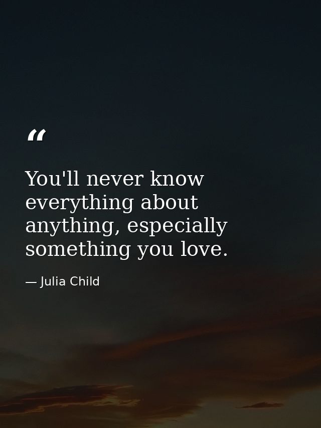 You'll never know everything about anything, especially something you love. — Julia Child