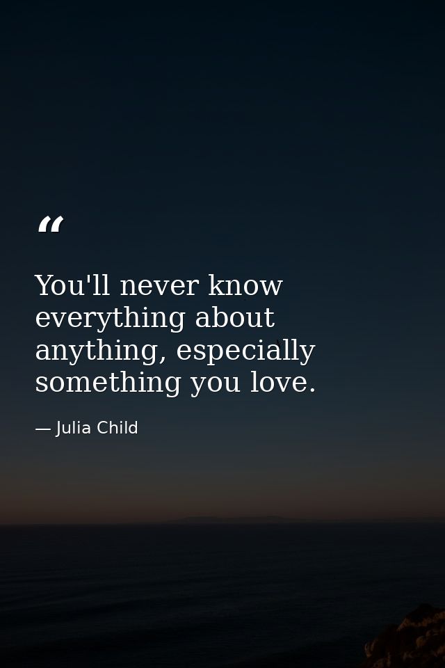 You'll never know everything about anything, especially something you love. — Julia Child