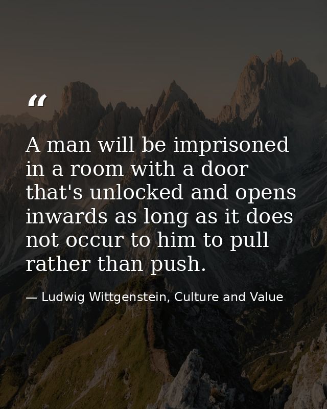 A man will be imprisoned in a room with a door that's unlocked and opens inwards as long as it does not occur to him to  — Ludwig Wittgenstein, Culture and Value