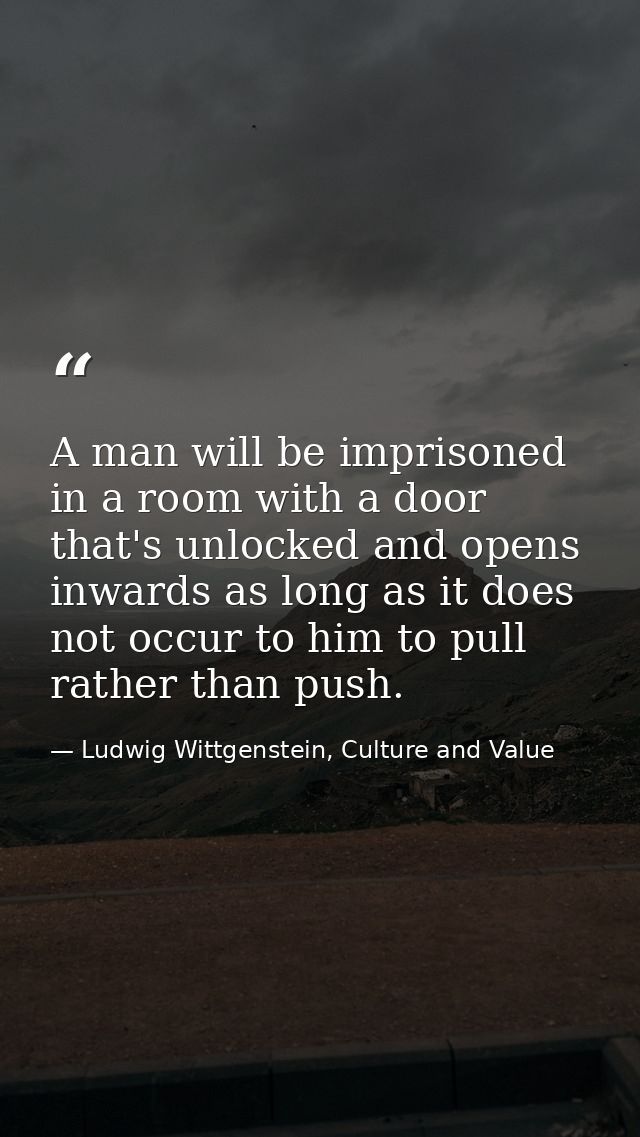 A man will be imprisoned in a room with a door that's unlocked and opens inwards as long as it does not occur to him to  — Ludwig Wittgenstein, Culture and Value
