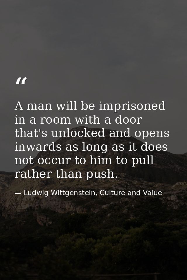 A man will be imprisoned in a room with a door that's unlocked and opens inwards as long as it does not occur to him to  — Ludwig Wittgenstein, Culture and Value