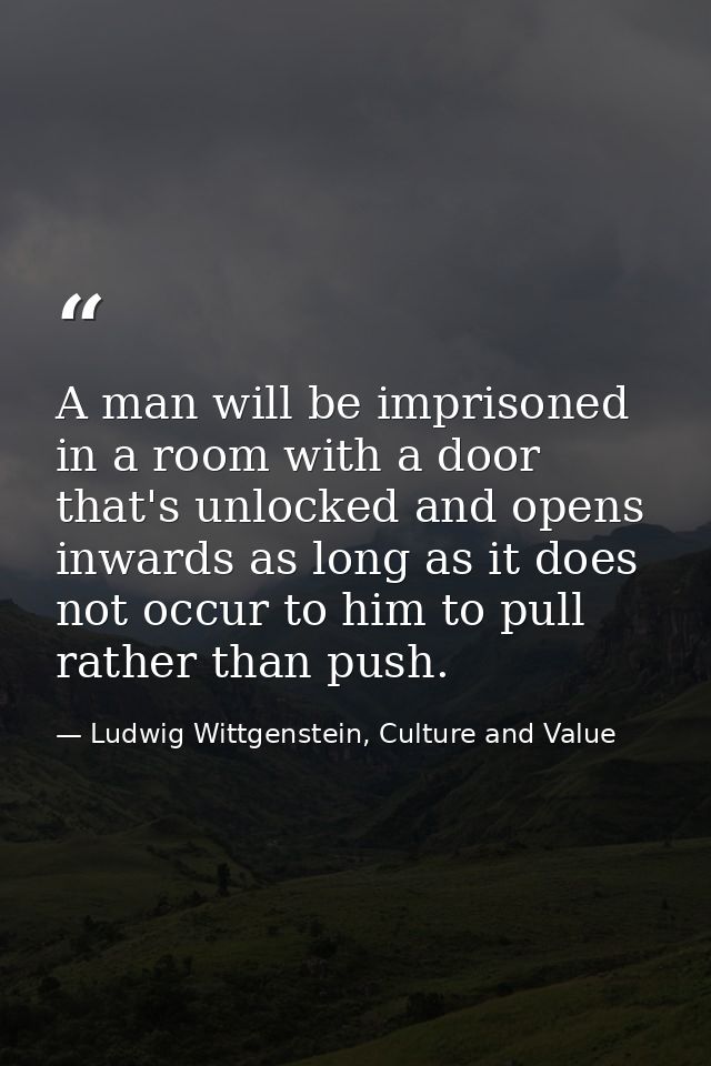 A man will be imprisoned in a room with a door that's unlocked and opens inwards as long as it does not occur to him to  — Ludwig Wittgenstein, Culture and Value