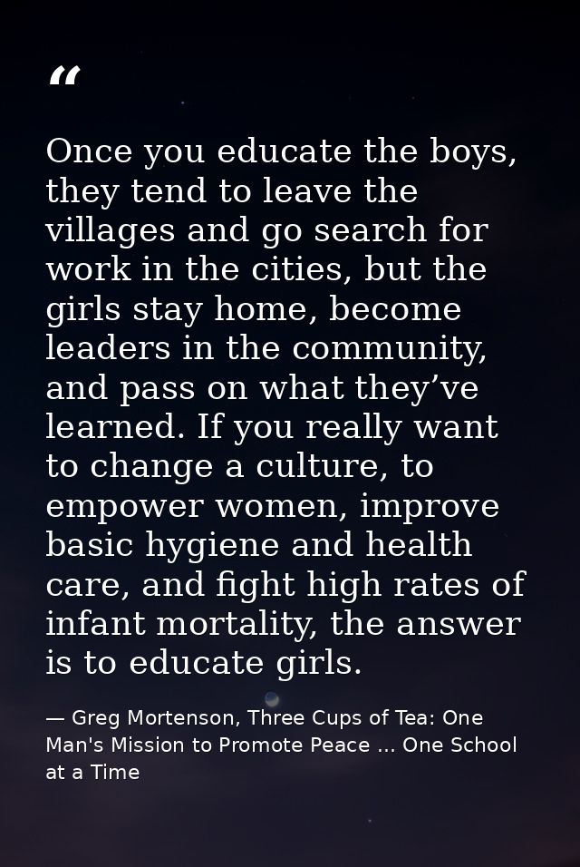 Once you educate the boys, they tend to leave the villages and go search for work in the cities, but the girls stay home — Greg Mortenson, Three Cups of Tea: One Man's Mission to Promote Peace ... One School at a Time