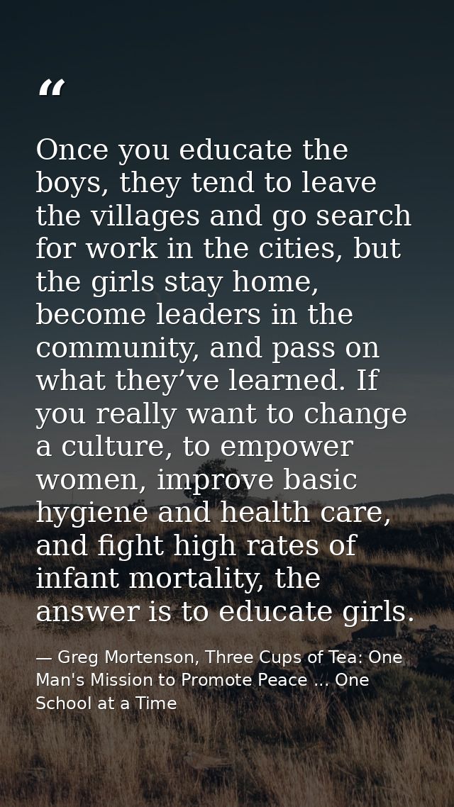 Once you educate the boys, they tend to leave the villages and go search for work in the cities, but the girls stay home — Greg Mortenson, Three Cups of Tea: One Man's Mission to Promote Peace ... One School at a Time