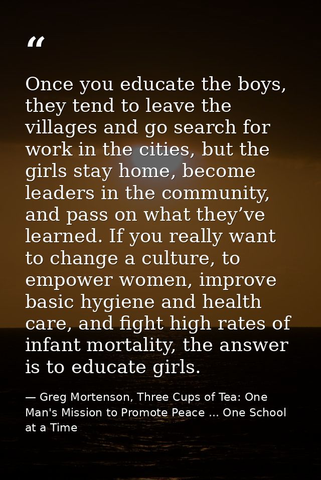 Once you educate the boys, they tend to leave the villages and go search for work in the cities, but the girls stay home — Greg Mortenson, Three Cups of Tea: One Man's Mission to Promote Peace ... One School at a Time