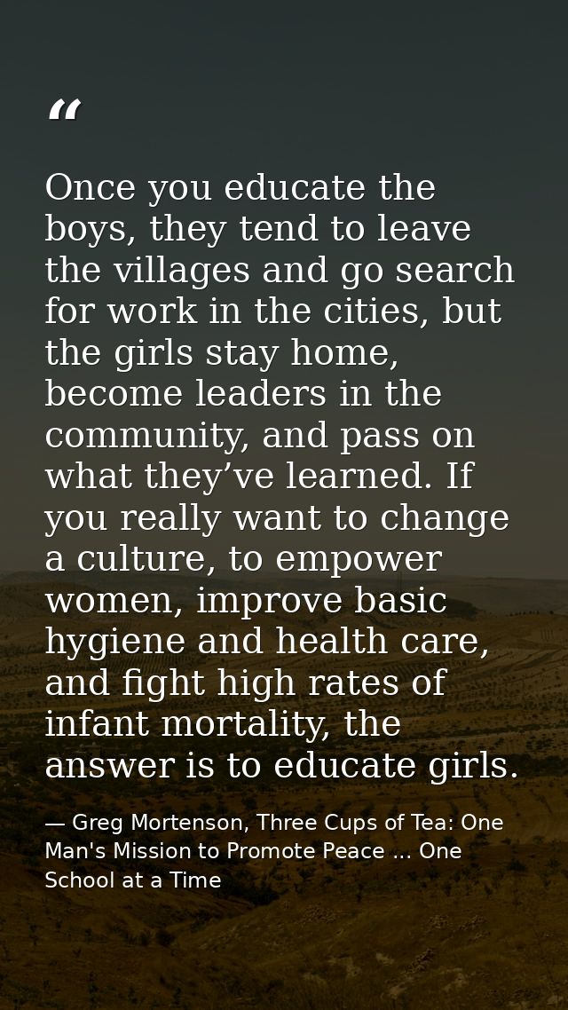Once you educate the boys, they tend to leave the villages and go search for work in the cities, but the girls stay home — Greg Mortenson, Three Cups of Tea: One Man's Mission to Promote Peace ... One School at a Time