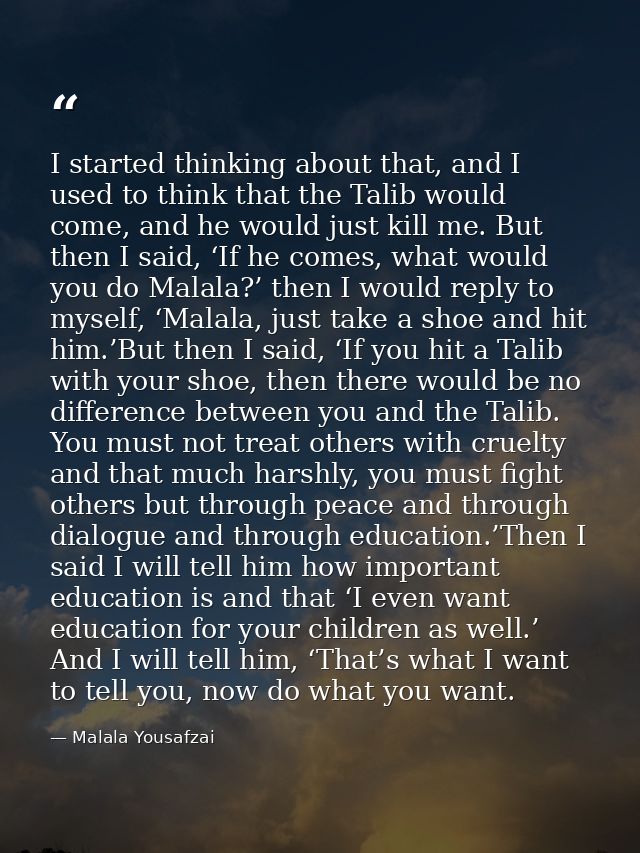 I started thinking about that, and I used to think that the Talib would come, and he would just kill me. But then I said — Malala Yousafzai